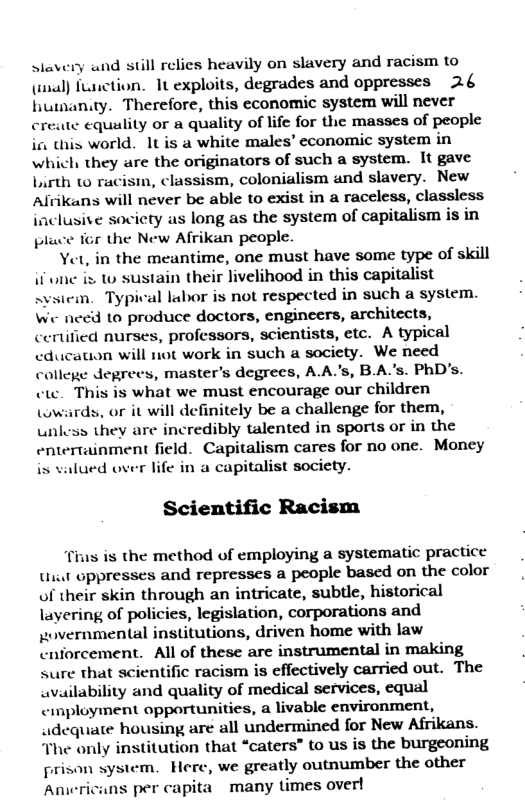 slavery and still relies heavily on slavery and racism to () fLnction. 1t exploits, degrades and oppresses 2.4 humanity. Therefore, this economic system will never create equality or a quality of life for the masses of people i this world. 1t is a white males’ economic system in which they are the originators of such a system. It gave Lurth o racisin, classism, colonialism and slavery. New Alrikans will never be able to exist in a raceless, classless inclusive society as long as the system of capitalism is in place for the New Afrikan people.  Yet, in the meantime, one must have some type of skill if une ix to sustain their livelihood in this capitalist  em. Typival labor is not respected in such a system.  We need to produce doctors, engineers, architects, certified nurses, professors, scientists, etc. A typical cducauon will not work in such a society. We need college degrees, master’s degrees, A.A’s, BAs. PhD’s. cte. This is what we must encourage our children (wwirds, or it will definitely be a challenge for them, unless they are incredibly talented in sports or in the entertainment field. Capitalism cares for no one. Money is valued over life in a capitalist society.  Scientific Racism  Tius is the method of employing a systematic practice Uit oppresses and represses a people based on the color of their skin through an intricate, subtle, historical layering of policies, legislation, corporations and povernmental institutions, driven home with law cnforcement. All of these are instrumental in making sure that scientific racism is effectively carried out. The availability and quality of medical services, equal cmployment opportunities, a livable environment, adequate housing are all undermined for New Afrikans. “The only institution that “caters” to us is the burgeoning prison system. Here, we greatly outnumber the other Aniericans per capita many times over!  
